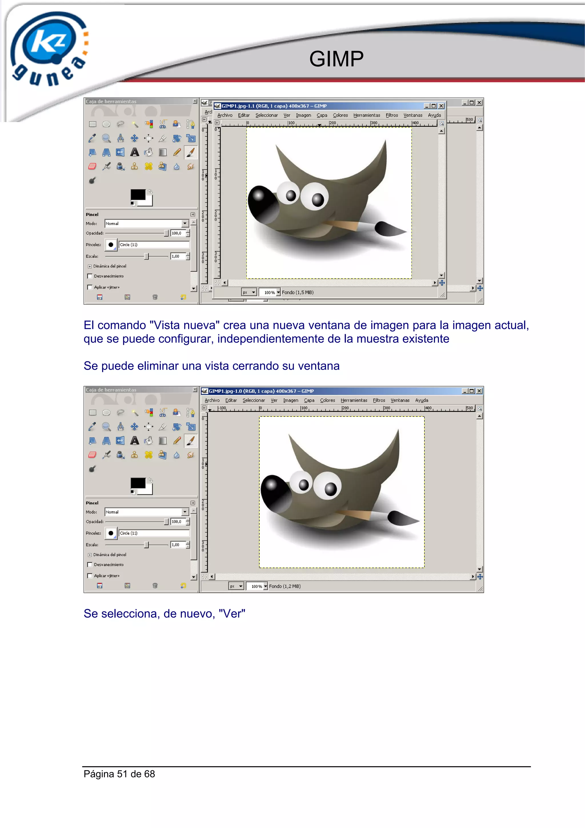 GIMP




El comando "Vista nueva" crea una nueva ventana de imagen para la imagen actual,
que se puede configurar, independientemente de la muestra existente

Se puede eliminar una vista cerrando su ventana




Se selecciona, de nuevo, "Ver"




Página 51 de 68
 