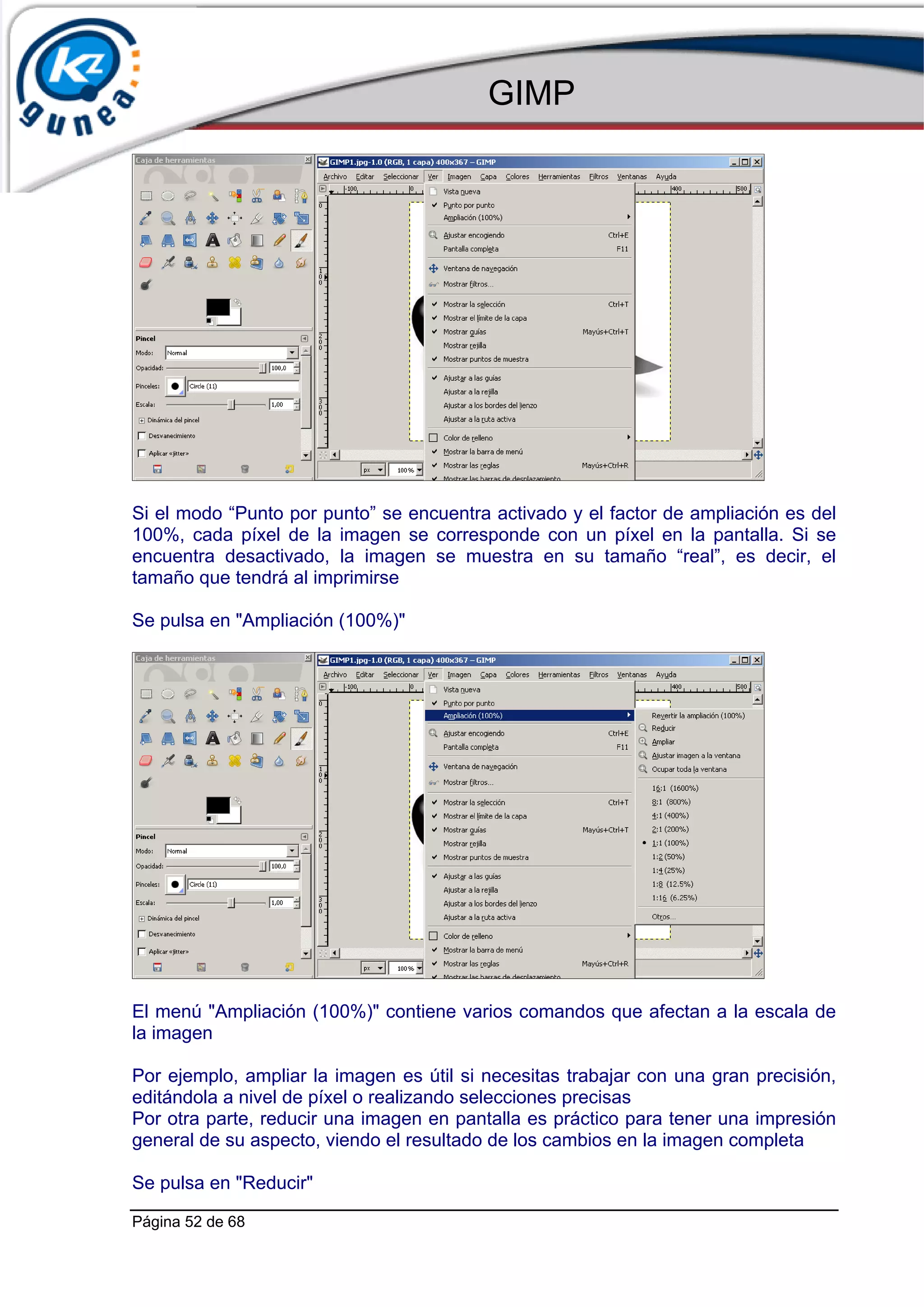 GIMP




Si el modo “Punto por punto” se encuentra activado y el factor de ampliación es del
100%, cada píxel de la imagen se corresponde con un píxel en la pantalla. Si se
encuentra desactivado, la imagen se muestra en su tamaño “real”, es decir, el
tamaño que tendrá al imprimirse

Se pulsa en "Ampliación (100%)"




El menú "Ampliación (100%)" contiene varios comandos que afectan a la escala de
la imagen

Por ejemplo, ampliar la imagen es útil si necesitas trabajar con una gran precisión,
editándola a nivel de píxel o realizando selecciones precisas
Por otra parte, reducir una imagen en pantalla es práctico para tener una impresión
general de su aspecto, viendo el resultado de los cambios en la imagen completa

Se pulsa en "Reducir"

Página 52 de 68
 