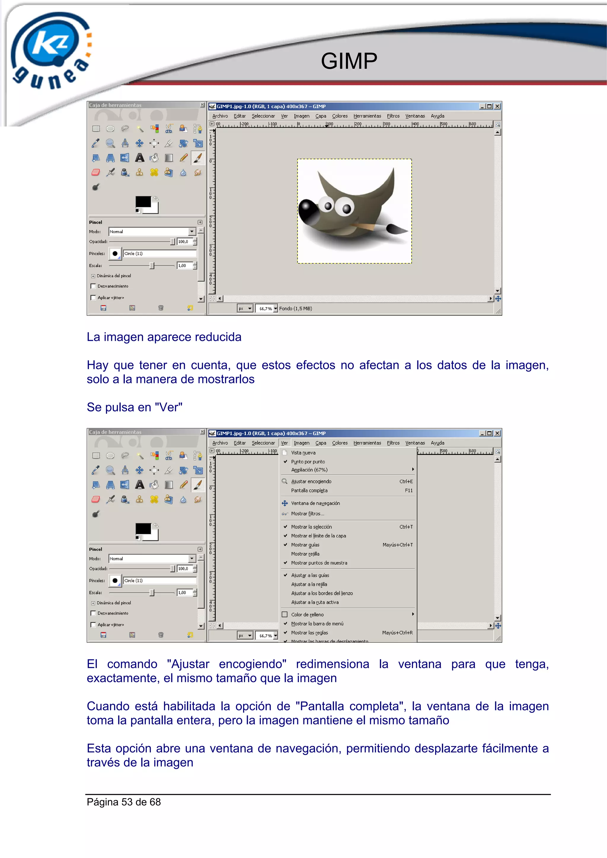 GIMP




La imagen aparece reducida

Hay que tener en cuenta, que estos efectos no afectan a los datos de la imagen,
solo a la manera de mostrarlos

Se pulsa en "Ver"




El comando "Ajustar encogiendo" redimensiona la ventana para que tenga,
exactamente, el mismo tamaño que la imagen

Cuando está habilitada la opción de "Pantalla completa", la ventana de la imagen
toma la pantalla entera, pero la imagen mantiene el mismo tamaño

Esta opción abre una ventana de navegación, permitiendo desplazarte fácilmente a
través de la imagen


Página 53 de 68
 