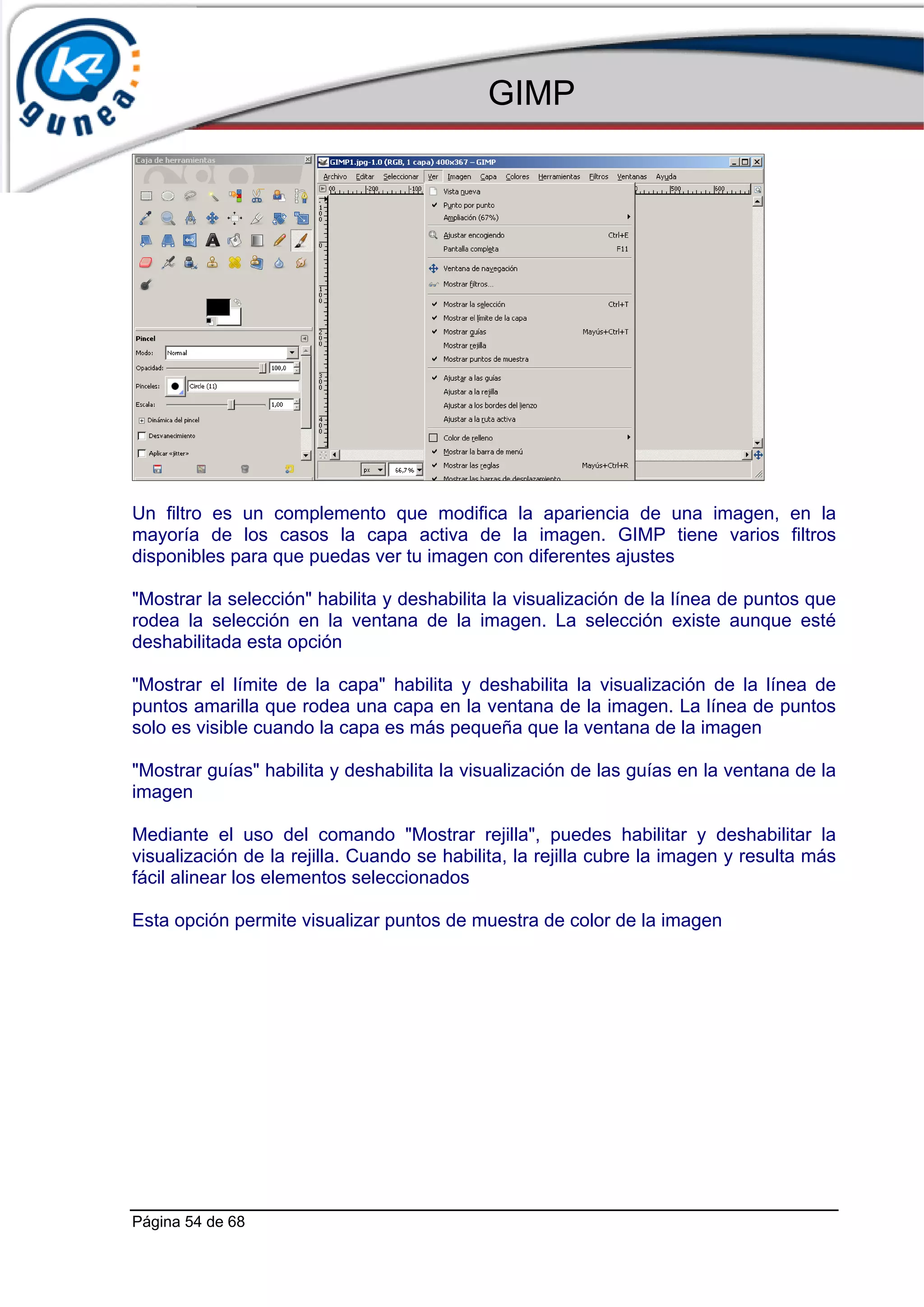GIMP




Un filtro es un complemento que modifica la apariencia de una imagen, en la
mayoría de los casos la capa activa de la imagen. GIMP tiene varios filtros
disponibles para que puedas ver tu imagen con diferentes ajustes

"Mostrar la selección" habilita y deshabilita la visualización de la línea de puntos que
rodea la selección en la ventana de la imagen. La selección existe aunque esté
deshabilitada esta opción

"Mostrar el límite de la capa" habilita y deshabilita la visualización de la línea de
puntos amarilla que rodea una capa en la ventana de la imagen. La línea de puntos
solo es visible cuando la capa es más pequeña que la ventana de la imagen

"Mostrar guías" habilita y deshabilita la visualización de las guías en la ventana de la
imagen

Mediante el uso del comando "Mostrar rejilla", puedes habilitar y deshabilitar la
visualización de la rejilla. Cuando se habilita, la rejilla cubre la imagen y resulta más
fácil alinear los elementos seleccionados

Esta opción permite visualizar puntos de muestra de color de la imagen




Página 54 de 68
 