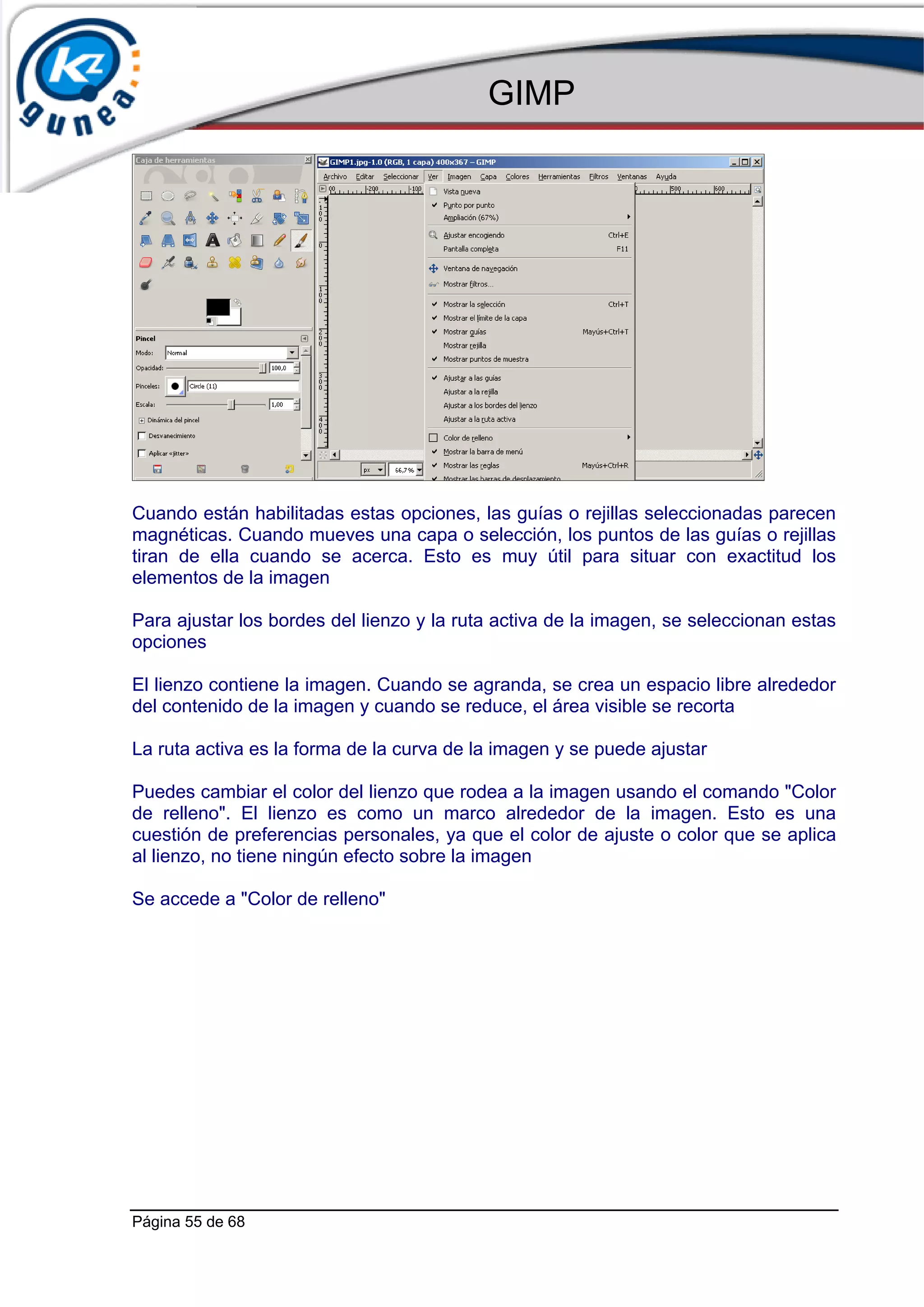 GIMP




Cuando están habilitadas estas opciones, las guías o rejillas seleccionadas parecen
magnéticas. Cuando mueves una capa o selección, los puntos de las guías o rejillas
tiran de ella cuando se acerca. Esto es muy útil para situar con exactitud los
elementos de la imagen

Para ajustar los bordes del lienzo y la ruta activa de la imagen, se seleccionan estas
opciones

El lienzo contiene la imagen. Cuando se agranda, se crea un espacio libre alrededor
del contenido de la imagen y cuando se reduce, el área visible se recorta

La ruta activa es la forma de la curva de la imagen y se puede ajustar

Puedes cambiar el color del lienzo que rodea a la imagen usando el comando "Color
de relleno". El lienzo es como un marco alrededor de la imagen. Esto es una
cuestión de preferencias personales, ya que el color de ajuste o color que se aplica
al lienzo, no tiene ningún efecto sobre la imagen

Se accede a "Color de relleno"




Página 55 de 68
 