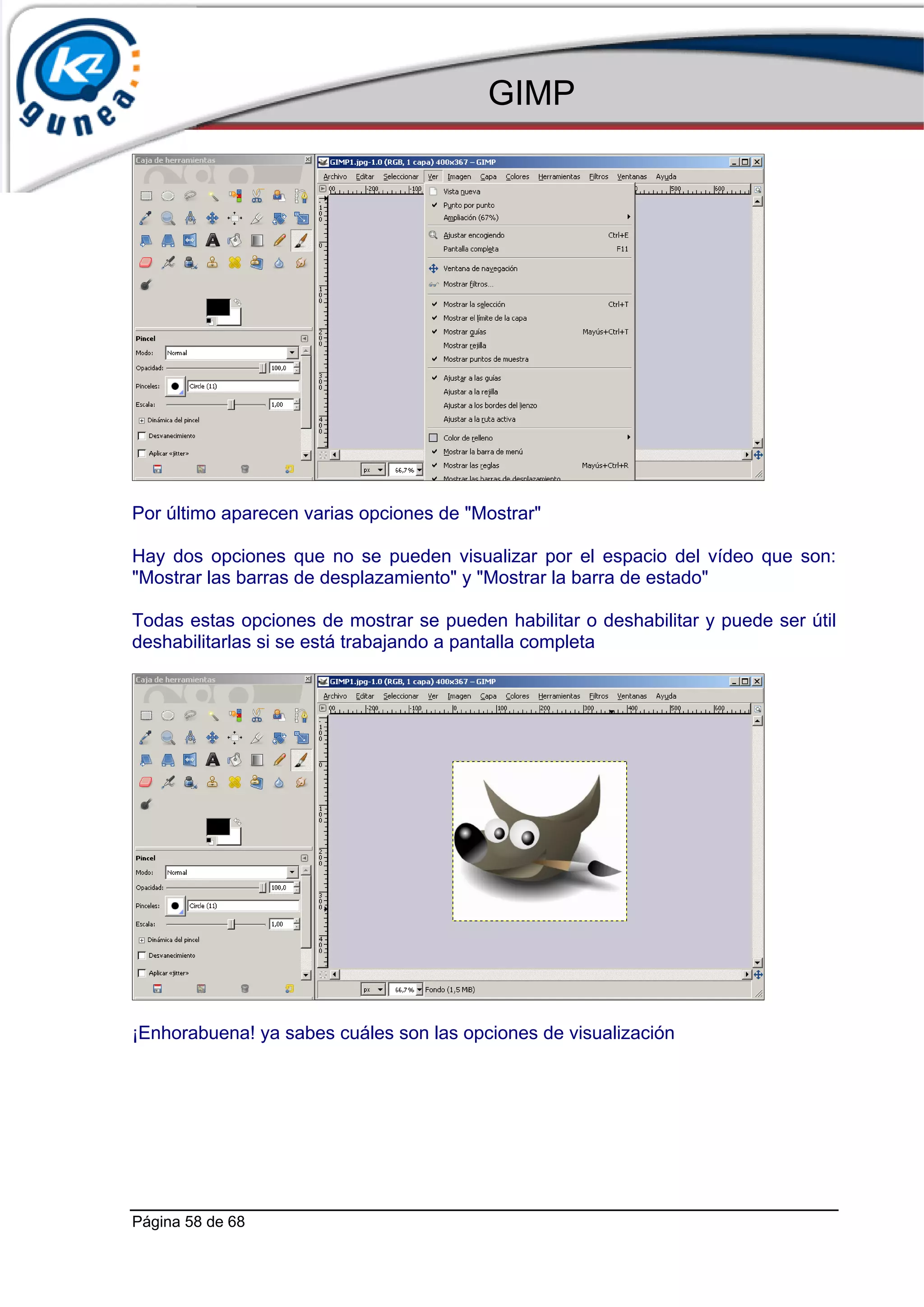 GIMP




Por último aparecen varias opciones de "Mostrar"

Hay dos opciones que no se pueden visualizar por el espacio del vídeo que son:
"Mostrar las barras de desplazamiento" y "Mostrar la barra de estado"

Todas estas opciones de mostrar se pueden habilitar o deshabilitar y puede ser útil
deshabilitarlas si se está trabajando a pantalla completa




¡Enhorabuena! ya sabes cuáles son las opciones de visualización




Página 58 de 68
 