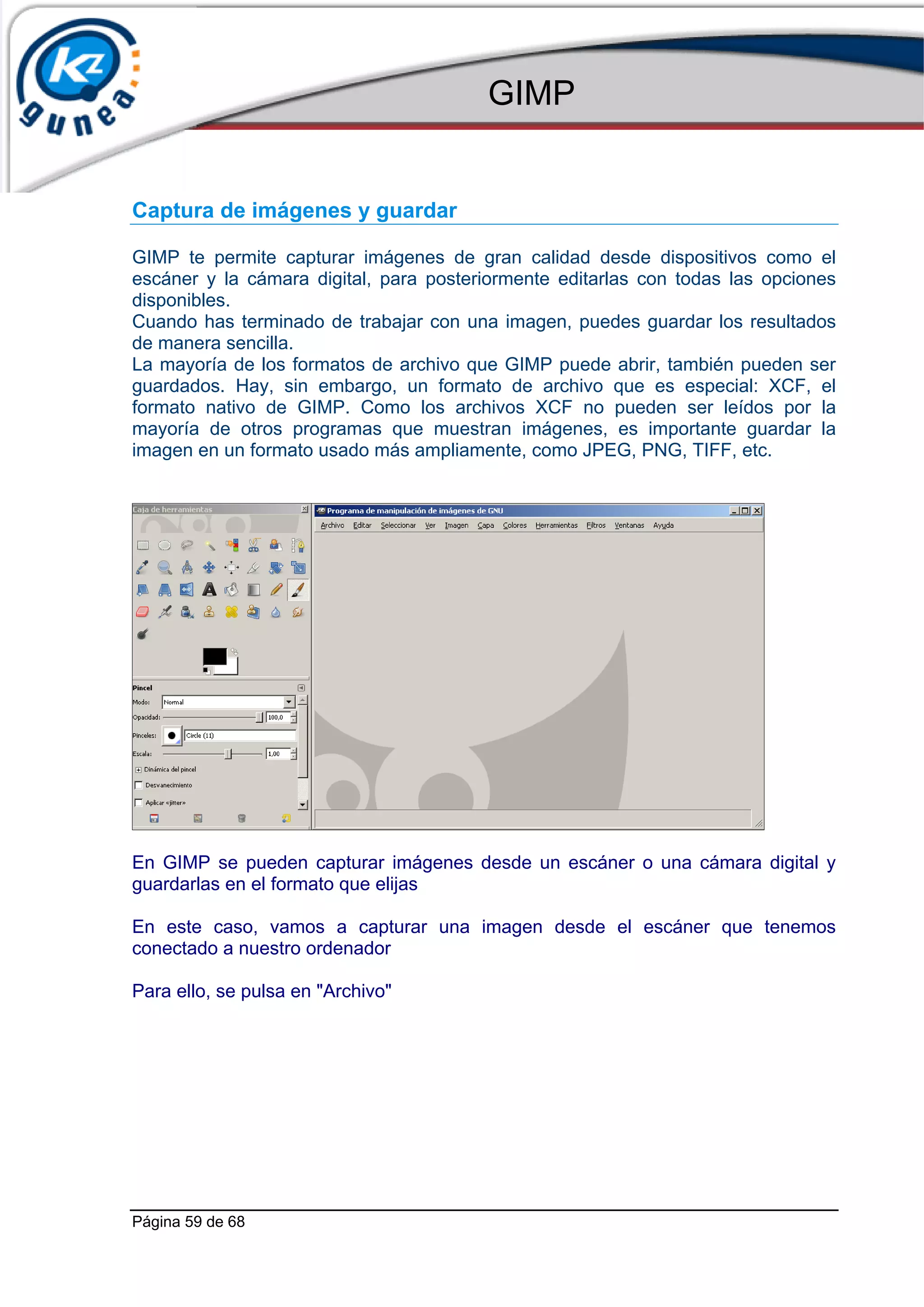 GIMP


Captura de imágenes y guardar

GIMP te permite capturar imágenes de gran calidad desde dispositivos como el
escáner y la cámara digital, para posteriormente editarlas con todas las opciones
disponibles.
Cuando has terminado de trabajar con una imagen, puedes guardar los resultados
de manera sencilla.
La mayoría de los formatos de archivo que GIMP puede abrir, también pueden ser
guardados. Hay, sin embargo, un formato de archivo que es especial: XCF, el
formato nativo de GIMP. Como los archivos XCF no pueden ser leídos por la
mayoría de otros programas que muestran imágenes, es importante guardar la
imagen en un formato usado más ampliamente, como JPEG, PNG, TIFF, etc.




En GIMP se pueden capturar imágenes desde un escáner o una cámara digital y
guardarlas en el formato que elijas

En este caso, vamos a capturar una imagen desde el escáner que tenemos
conectado a nuestro ordenador

Para ello, se pulsa en "Archivo"




Página 59 de 68
 