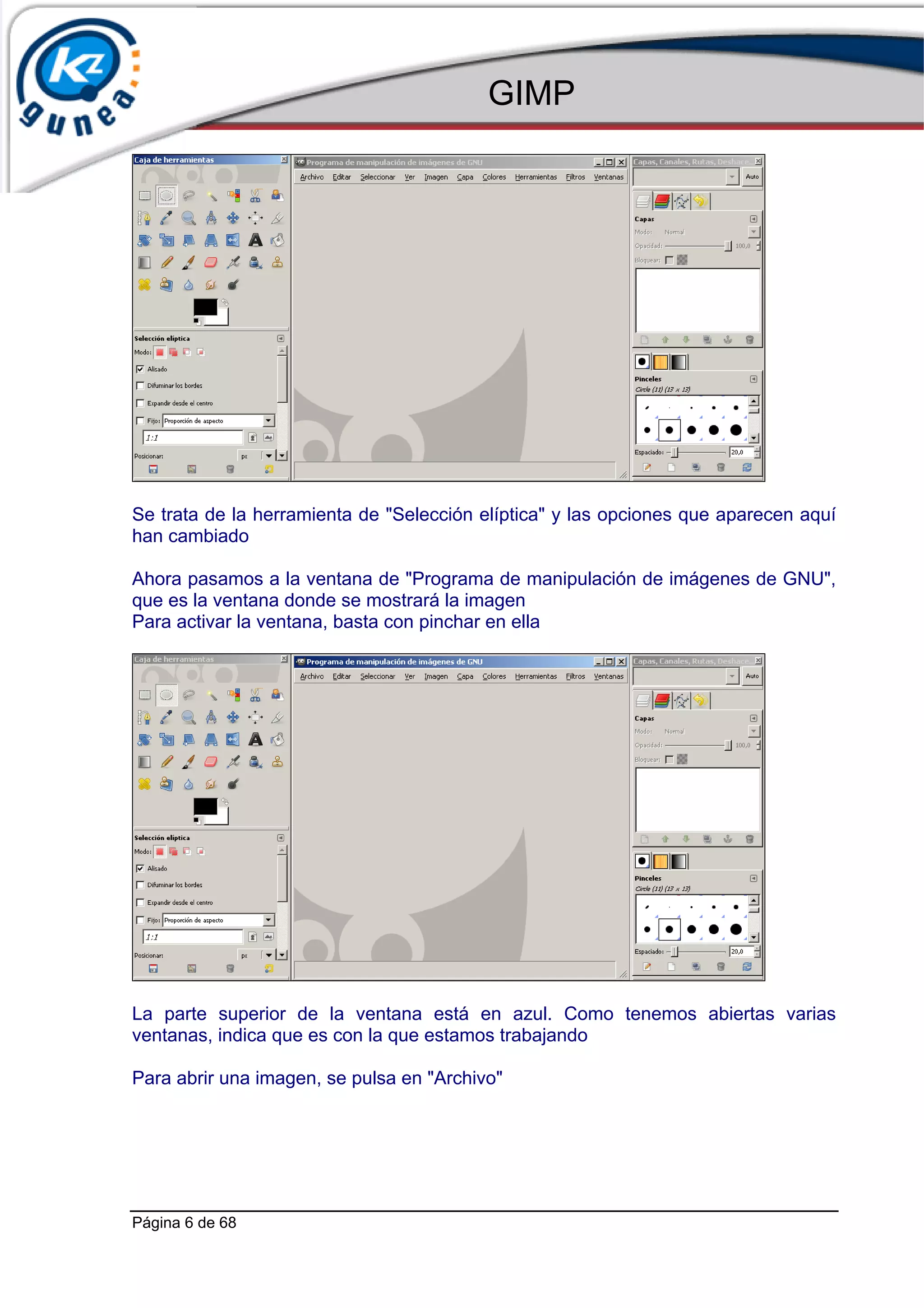 GIMP




Se trata de la herramienta de "Selección elíptica" y las opciones que aparecen aquí
han cambiado

Ahora pasamos a la ventana de "Programa de manipulación de imágenes de GNU",
que es la ventana donde se mostrará la imagen
Para activar la ventana, basta con pinchar en ella




La parte superior de la ventana está en azul. Como tenemos abiertas varias
ventanas, indica que es con la que estamos trabajando

Para abrir una imagen, se pulsa en "Archivo"




Página 6 de 68
 