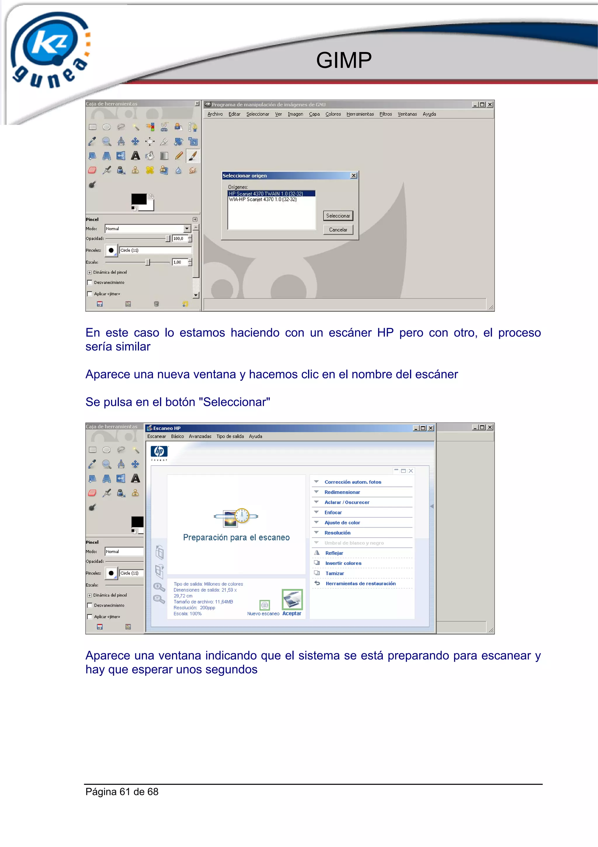 GIMP




En este caso lo estamos haciendo con un escáner HP pero con otro, el proceso
sería similar

Aparece una nueva ventana y hacemos clic en el nombre del escáner

Se pulsa en el botón "Seleccionar"




Aparece una ventana indicando que el sistema se está preparando para escanear y
hay que esperar unos segundos




Página 61 de 68
 