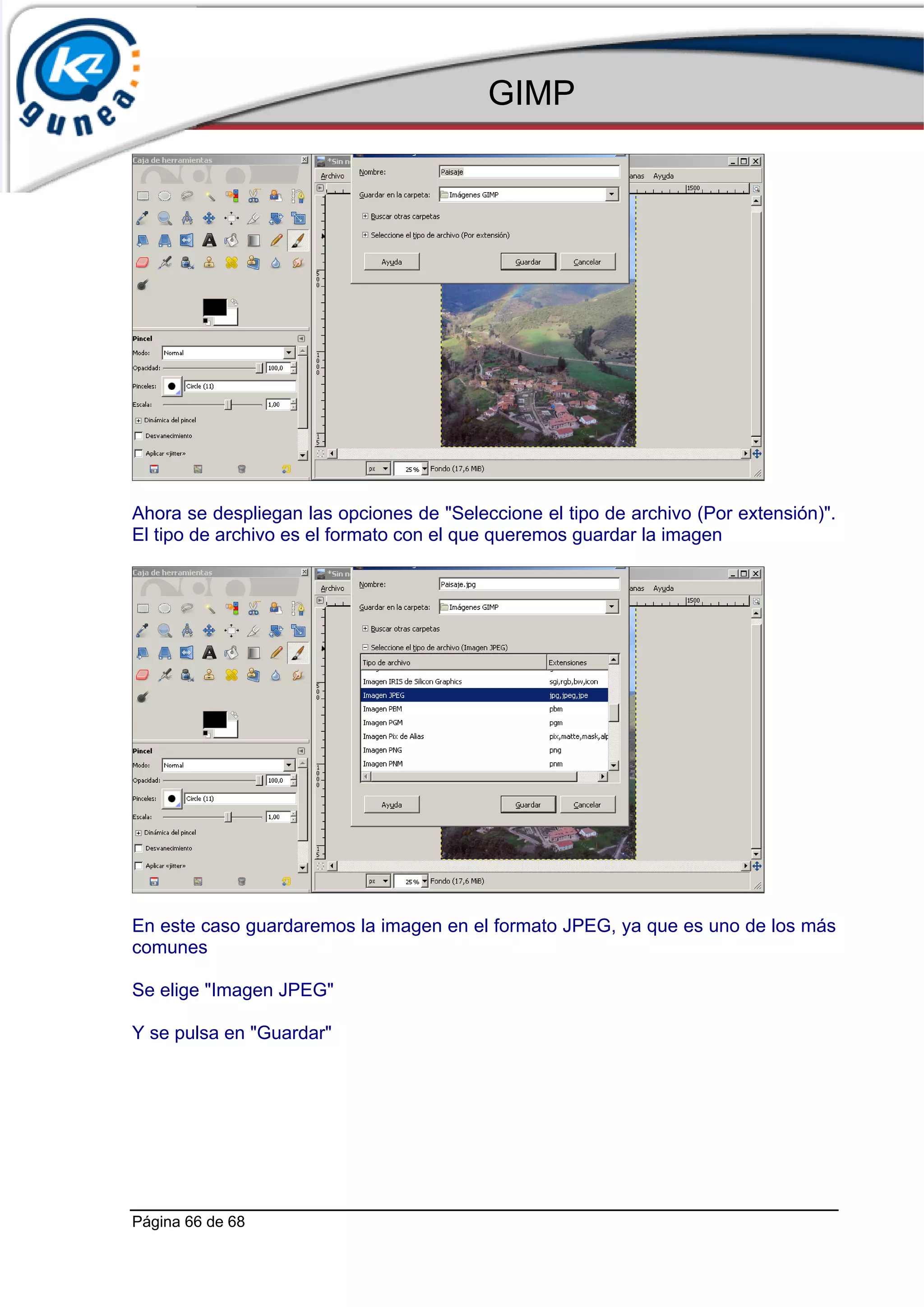 GIMP




Ahora se despliegan las opciones de "Seleccione el tipo de archivo (Por extensión)".
El tipo de archivo es el formato con el que queremos guardar la imagen




En este caso guardaremos la imagen en el formato JPEG, ya que es uno de los más
comunes

Se elige "Imagen JPEG"

Y se pulsa en "Guardar"




Página 66 de 68
 