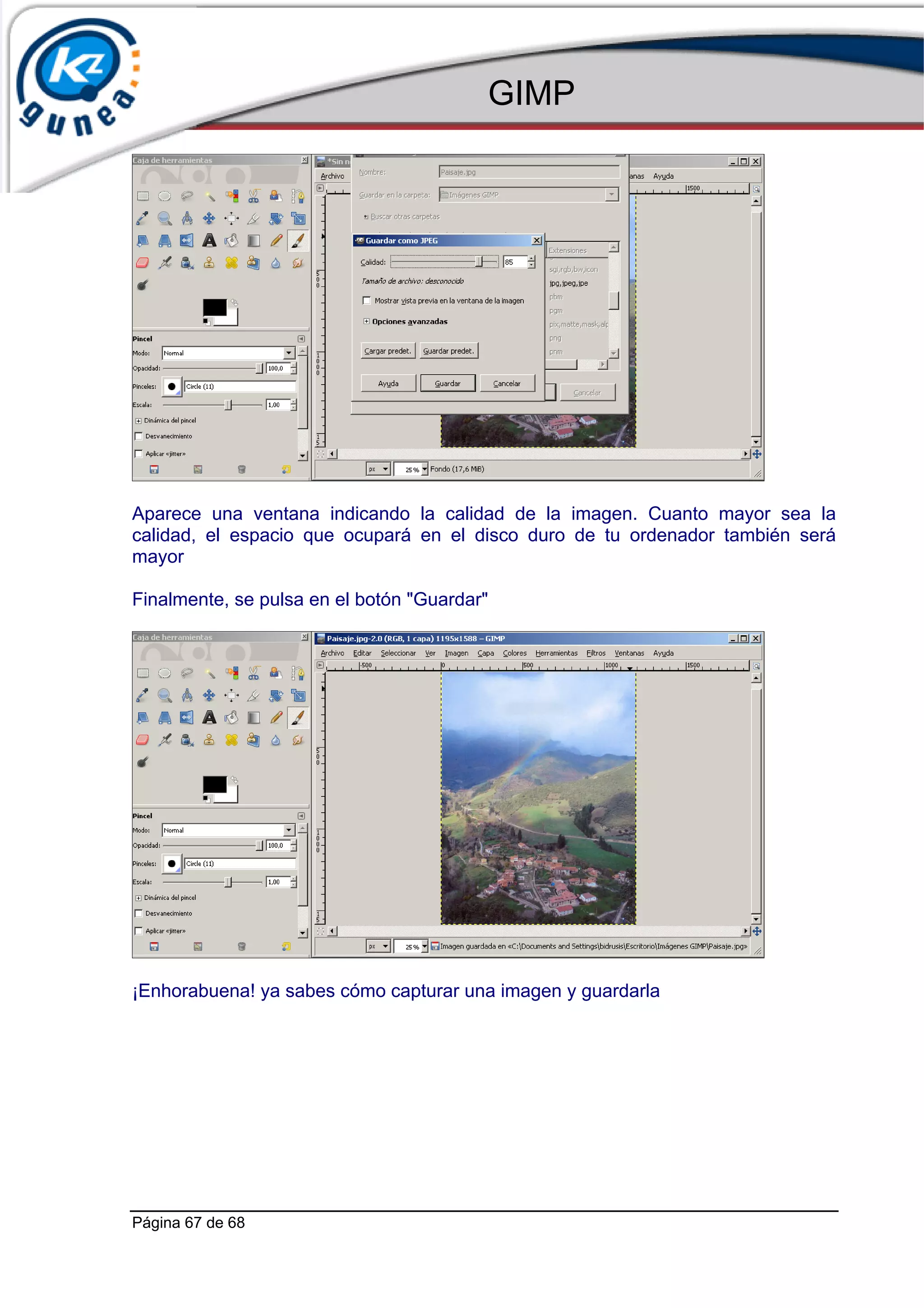GIMP




Aparece una ventana indicando la calidad de la imagen. Cuanto mayor sea la
calidad, el espacio que ocupará en el disco duro de tu ordenador también será
mayor

Finalmente, se pulsa en el botón "Guardar"




¡Enhorabuena! ya sabes cómo capturar una imagen y guardarla




Página 67 de 68
 
