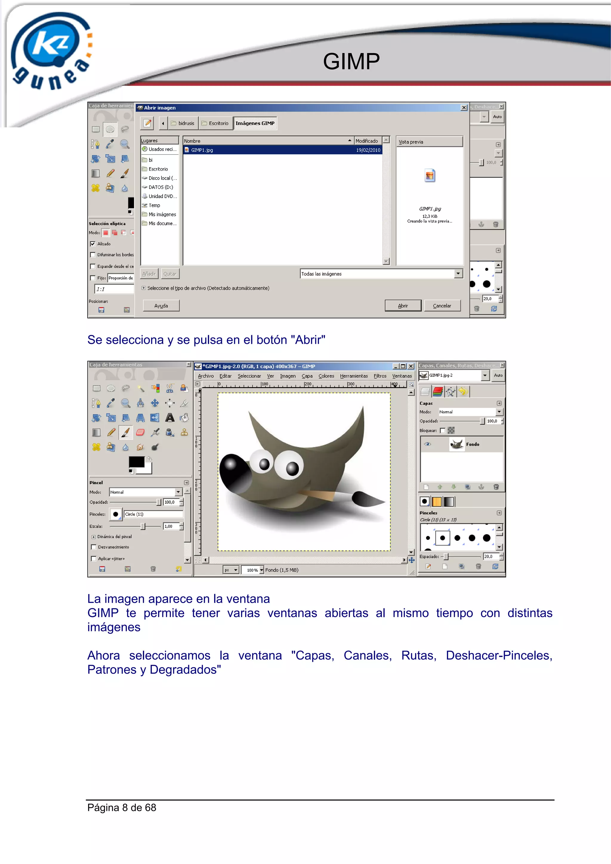 GIMP




Se selecciona y se pulsa en el botón "Abrir"




La imagen aparece en la ventana
GIMP te permite tener varias ventanas abiertas al mismo tiempo con distintas
imágenes

Ahora seleccionamos la ventana "Capas, Canales, Rutas, Deshacer-Pinceles,
Patrones y Degradados"




Página 8 de 68
 