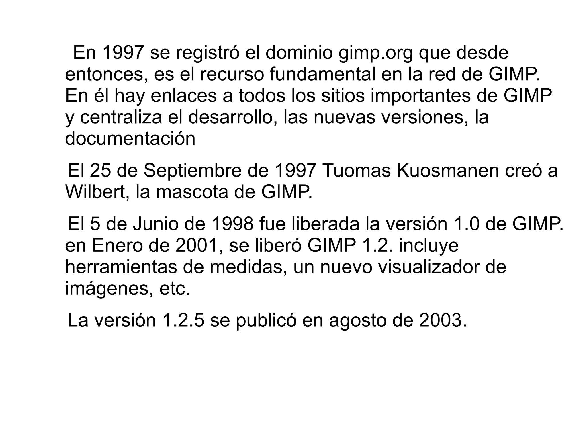 ¿Para qué se utiliza GIMP? GIMP sirve tanto para la  creación de gráficos y logos,como para  el cambio de tamaño, recorte y modificación de fotografías digitales, la modificación de colores, la combinación de imágenes usando capas, la eliminación o alteración de elementos no deseados en imágenes o la conversión entre distintos formatos de imágenes. También se puede utilizar el GIMP para crear imágenes animadas sencillas, la manipulacíon de vectores, y la edición avanzada de video. 