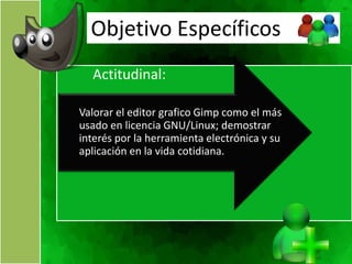 Objetivo Específicos
  Actitudinal:

Valorar el editor grafico Gimp como el más
usado en licencia GNU/Linux; demostrar
interés por la herramienta electrónica y su
aplicación en la vida cotidiana.
 
