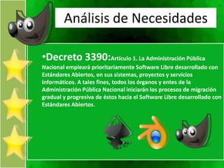 Análisis de Necesidades

•Decreto 3390:Artículo 1. La Administración Pública
Nacional empleará prioritariamente Software Libre desarrollado con
Estándares Abiertos, en sus sistemas, proyectos y servicios
informáticos. A tales fines, todos los órganos y entes de la
Administración Pública Nacional iniciarán los procesos de migración
gradual y progresiva de éstos hacia el Software Libre desarrollado con
Estándares Abiertos.
 