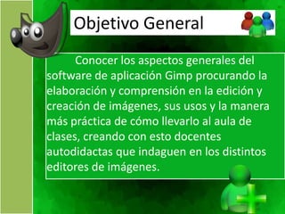 Objetivo General
      Conocer los aspectos generales del
software de aplicación Gimp procurando la
elaboración y comprensión en la edición y
creación de imágenes, sus usos y la manera
más práctica de cómo llevarlo al aula de
clases, creando con esto docentes
autodidactas que indaguen en los distintos
editores de imágenes.
 