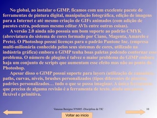No global, ao instalar o GIMP, ficamos com um excelente pacote de ferramentas de pintura digital, manipulação fotográfica, edição de imagens para a Internet e até mesmo criação de GIFs animados (com adição de pacotes extra, podemos mesmo editar AVIs entre outras coisas). A versão 2.0 ainda não possuía um bom suporte ao padrão CMYK ( abreviatura do sistema de cores formado por Ciano, Magenta, Amarelo e Preto). O Photoshop possui licenças para o padrão Pantone Inc. (empresa multi-milionária conhecida pelos seus sistemas de cores, utilizado na indústria gráfica) embora o GIMP tenha boas paletas podendo contornar esse problema. O número de plugins é talvez o maior problema do GIMP embora haja um conjunto de scripts que aumentam esse efeito mas não ao ponto do Photoshop. Apesar disso o GIMP possui suporte para layers ( utilização de camadas) , paths, curvas, níveis, brushes personalizados (tipos diferentes de pincéis), padrões personalizados… tudo o que se possa imaginar. A única ferramenta que precisa de alguma revisão é a ferramenta de texto, ainda um pouco flexível e primitiva. Voltar ao inicio 