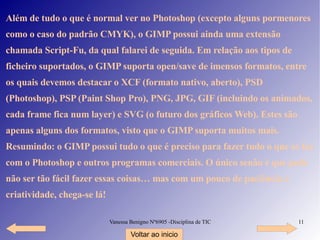 Além de tudo o que é normal ver no Photoshop (excepto alguns pormenores como o caso do padrão CMYK), o GIMP possui ainda uma extensão chamada Script-Fu, da qual falarei de seguida. Em relação aos tipos de ficheiro suportados, o GIMP suporta open/save de imensos formatos, entre os quais devemos destacar o XCF (formato nativo, aberto), PSD (Photoshop), PSP (Paint Shop Pro), PNG, JPG, GIF (incluindo os animados, cada frame fica num layer) e SVG (o futuro dos gráficos Web). Estes são apenas alguns dos formatos, visto que o GIMP suporta muitos mais. Resumindo: o GIMP possui tudo o que é preciso para fazer tudo o que se faz com o Photoshop e outros programas comerciais. O único senão é que pode não ser tão fácil fazer essas coisas… mas com um pouco de paciência e criatividade, chega-se lá! Voltar ao inicio 