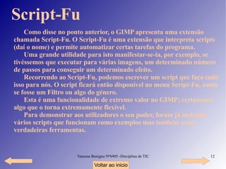 Como disse no ponto anterior, o GIMP apresenta uma extensão chamada Script-Fu. O Script-Fu é uma extensão que interpreta scripts (daí o nome) e permite automatizar certas tarefas do programa. Uma grande utilidade para isto manifestar-se-ia, por exemplo, se tivéssemos que executar para várias imagens, um determinado número de passos para conseguir um determinado efeito. Recorrendo ao Script-Fu, podemos escrever um script que faça tudo isso para nós. O script ficará então disponível no menu Script-Fu, como se fosse um Filtro ou algo do género. Esta é uma funcionalidade de extremo valor no GIMP; certamente algo que o torna extremamente flexível. Para demonstrar aos utilizadores o seu poder, foram já incluídos vários scripts que funcionam como exemplos mas também como verdadeiras ferramentas. Script-Fu Voltar ao inicio 