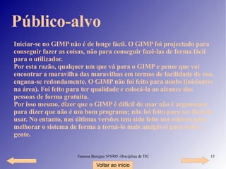 Público-alvo Iniciar-se no GIMP não é de longe fácil. O GIMP foi projectado para conseguir fazer as coisas, não para conseguir fazê-las de forma fácil para o utilizador. Por esta razão, qualquer um que vá para o GIMP e pense que vai encontrar a maravilha das maravilhas em termos de facilidade de uso, engana-se redondamente. O GIMP não foi feito para noobs (iniciantes na área). Foi feito para ter qualidade e colocá-la ao alcance das pessoas de forma gratuita. Por isso mesmo, dizer que o GIMP é difícil de usar não é argumento para dizer que não é um bom programa; não foi feito para ser fácil de usar. No entanto, nas últimas versões tem sido feito um esforço para melhorar o sistema de forma a torná-lo mais amigável para toda a gente. Voltar ao inicio 