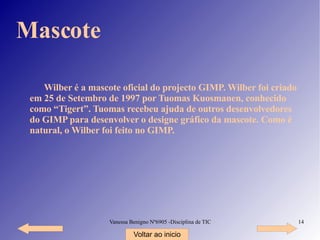 Mascote Wilber é a mascote oficial do projecto GIMP. Wilber foi criado em 25 de Setembro de 1997 por Tuomas Kuosmanen, conhecido como “Tigert”. Tuomas recebeu ajuda de outros desenvolvedores do GIMP para desenvolver o designe gráfico da mascote. Como é natural, o Wilber foi feito no GIMP. Voltar ao inicio 