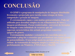 CONCLUSÂO O GIMP é o programa de manipulação de imagens distribuído livremente e projectado para tarefas como retoque de fotos, composição e geração de imagens. É extremamente capaz e com muitas potencialidades. Pode ser utilizado para desenhos simples ou em refinamentos de fotos e imagens profissionais. Possui renderizador,  conversor de formatos de imagem e uma infinidade de recursos que até superam características dos actuais programas comercias (pagos) do género. Extremamente modular e extensível, foi concebido para ser conectado a plug-ins e extensões que possibilitam um campo grande de potencialidades. O seu script moderno permite programar rotinas  de tratamento de imagens simples e complexas. Funciona perfeitamente em Windows, UNIX/Linux e MacOS. Voltar ao inicio 