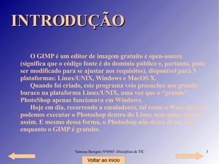 INTRODUÇÃO O GIMP é um editor de imagem gratuito e open-source (significa que o código fonte é do domínio público e, portanto, pode ser modificado para se ajustar aos requisitos), disponível para 3 plataformas: Linux/UNIX, Windows e MacOS X. Quando foi criado, este programa veio preencher um grande buraco na plataforma Linux/UNIX, uma vez que o “grande” PhotoShop apenas funcionava em Windows. Hoje em dia, recorrendo a emuladores, tal como o Wine (grátis) podemos executar o Photoshop dentro do Linux mas antes não era assim. E mesmo dessa forma, o Photoshop não deixa de ser caro enquanto o GIMP é gratuito. Voltar ao inicio 