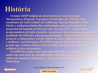História O nome  GIMP  origina da abreviatura de  General Image Manipulation Program.  O projecto foi iniciado em 1995 por dois estudantes da Universidade da Califórnia, Spencer Kimball e Peter Mattis e acabaram dando-lhe continuidade após se formarem. O programa foi lançado na internet sob a licença GNU. Assim sendo, programadores de todo o mundo - surpresos e interessados pela grande qualidade do Software e da sua programação - resolveram juntar-se ao projecto e começaram a enviar relatos de bugs, adicionar novos recursos e melhorar a performance. O GIMP tornou-se assim um movimento tão grande que continua firme e forte até hoje, mesmo com os autores originais já fora do projecto. O GIMP foi criado como uma alternativa livre ao Photoshop, porém ainda tem uma fatia de mercado muito inferior a este, talvez porque ainda tem bastantes limitações a vários níveis relativamente ao Photoshop. Voltar ao inicio 