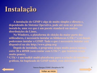 Instalação A instalação do GIMP é algo de muito simples e directo e, dependendo do Sistema Operativo, pode até nem ser preciso instalá-lo, uma vez que é um pacote standard em muitas distribuições do Linux. No Windows, a plataforma de eleição da maior parte dos utilizadores, é necessário instalar as bibliotecas GTK+* e só depois poderemos instalar o GIMP. Tudo o que é necessário instalar está disponível no site  http://www.gimp.org/ Depois de instalado, o programa ocupa muito pouco espaço, entre 30 a 40MB (sem contar com GTK+*, que também ocupa muito pouco). * GTK+ é um toolkit multi-plataforma para a criação de interfaces gráficas, foi baptizado de GIMP toolkit, com abreviação GTK+ Voltar ao inicio 