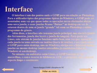 Interface O interface é um dos pontos onde o GIMP peca em relação ao Photoshop. Para o utilizador típico dos programas típicos do Windows, o GIMP pode ser assustador, uma vez que quase todas as operações novas efectuadas abrem uma nova janela, e essas janelas ficam a “flutuar” no desktop em vez de estarem dentro de uma só janela “grande” tal como no Photoshop e outros programas do género. Além disso, o interface não tem uma janela principal, mas sim três (janela das ferramentas, janela dos layers e janela da imagem). Para quem usa Linux, este sistema de janelas funciona muito bem, uma vez que, apesar de cada janela ter uma entrada na taskbar ( barra de tarefas ), o user pode mover o GIMP para outro desktop, mas no Windows, obriga-nos a lidar com muitas janelas no mesmo desktop (muitos entendidos já consideram falha do Windows só um desktop). No entanto, em ambientes como Linux, o GIMP funciona às mil maravilhas, e com o recurso às bibliotecas GTK+, o programa apresenta um aspecto limpo e consistente. Voltar ao inicio 