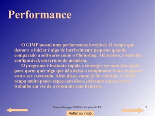 Performance O GIMP possui uma performance invejável. O tempo que demora a iniciar é algo de incrivelmente pequeno quando comparado a softwares como o Photoshop. Além disso, é bastante configurável, em termos de memória. O programa é bastante rápido e consegue ser uma boa opção para quem quer algo que não deixa o computador lento enquanto está a ser executado. Além disso, como já foi referido, o GIMP ocupa muito pouco espaço em disco, deixando espaço para o trabalho em vez de o consumir com ficheiros. Voltar ao inicio 