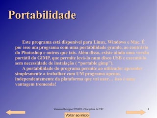 Portabilidade Este programa está disponível para Linux, Windows e Mac. É por isso um programa com uma portabilidade grande, ao contrário do Photoshop e outros que tais. Além disso, existe ainda uma versão portátil do GIMP, que permite levá-lo num disco USB e executá-lo sem necessidade de instalação ( “portable gimp”). A portabilidade do programa permite ao utilizador aprender simplesmente a trabalhar com UM programa apenas, independentemente da plataforma que vai usar… isso é uma vantagem tremenda! Voltar ao inicio 