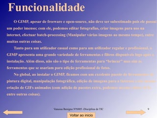 Funcionalidade O GIMP, apesar de freeware e open-source, não deve ser subestimado pois ele possui um poder imenso; com ele, podemos editar fotografias, criar imagens para uso na internet, efectuar batch-processing (Manipular várias imagens ao mesmo tempo), entre muitas outras coisas. Tanto para um utilizador casual como para um utilizador regular e profissional, o GIMP apresenta uma grande variedade de ferramentas e filtros disponíveis logo após a instalação. Além disso, não são o tipo de ferramentas para “brincar” mas sim as ferramentas que se usariam para edição profissional de fotos. No global, ao instalar o GIMP, ficamos com um excelente pacote de ferramentas de pintura digital, manipulação fotográfica, edição de imagens para a Internet e até mesmo criação de GIFs animados (com adição de pacotes extra, podemos mesmo editar AVIs entre outras coisas). Voltar ao inicio 