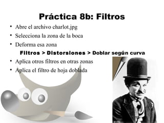 Práctica 8b: Filtros

    Abre el archivo charlot.jpg

    Selecciona la zona de la boca

    Deforma esa zona
      Filtros > Distorsiones > Doblar según curva

    Aplica otros filtros en otras zonas

    Aplica el filtro de hoja doblada
 
