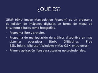 ¿QUÉ ES?
GIMP (GNU Image Manipulation Program) es un programa
de edición de imágenes digitales en forma de mapa de
bits, tanto dibujos como fotografías.
- Programa libre y gratuito.
- Programa de manipulación de gráficos disponible en más
sistemas
operativos
(Unix,
GNU/Linux,
Free
BSD, Solaris, Microsoft Windows y Mac OS X, entre otros).
- Primera aplicación libre para usuarios no profesionales.

 