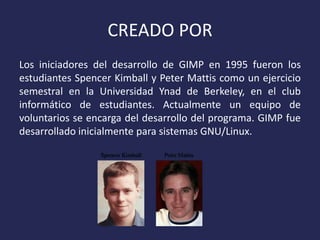 CREADO POR
Los iniciadores del desarrollo de GIMP en 1995 fueron los
estudiantes Spencer Kimball y Peter Mattis como un ejercicio
semestral en la Universidad Ynad de Berkeley, en el club
informático de estudiantes. Actualmente un equipo de
voluntarios se encarga del desarrollo del programa. GIMP fue
desarrollado inicialmente para sistemas GNU/Linux.

 