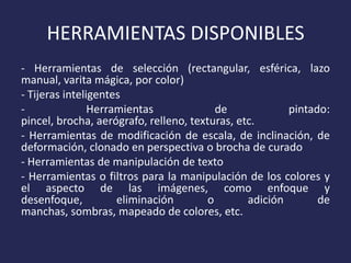 HERRAMIENTAS DISPONIBLES
- Herramientas de selección (rectangular, esférica, lazo
manual, varita mágica, por color)
- Tijeras inteligentes
Herramientas
de
pintado:
pincel, brocha, aerógrafo, relleno, texturas, etc.
- Herramientas de modificación de escala, de inclinación, de
deformación, clonado en perspectiva o brocha de curado
- Herramientas de manipulación de texto
- Herramientas o filtros para la manipulación de los colores y
el aspecto de las imágenes, como enfoque y
desenfoque,
eliminación
o
adición
de
manchas, sombras, mapeado de colores, etc.

 