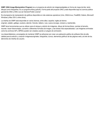 GIMP (GNU Image Manipulation Program) es un programa de edición de imágenesdigitales en forma de mapa de bits, tanto
dibujos como fotografías. Es un programa librey gratuito. Forma parte del proyecto GNU y está disponible bajo la Licencia pública
1
general de GNU y GNU Les ser General Public License
Es el programa de manipulación de gráficos disponible en más sistemas operativos (Unix, GNU/Linux, FreeBSD, Solaris, Microsoft
Windows y Mac OS X, entre otros).
La interfaz de GIMP está disponible en varios idiomas, entre ellos: español, inglés (el idioma
original), catalán, gallego, euskera, alemán, francés, italiano, ruso, sueco,noruego, coreano y neerlandés.
GIMP tiene herramientas que se utilizan para el retoque y edición de imágenes, dibujo de formas libres, cambiar el tamaño,
recortar, hacer fotomontajes, convertir a diferentes formatos de imagen, y las tareas más especializadas. Las imágenes animadas
como los archivos GIF y MPEG pueden ser creados usando un plugins de animación.
Los desarrolladores y encargados de mantener GIMP se esfuerzan por crear una aplicación gráfica de software libre de alta
calidad para la edición y creación imágenesoriginales, fotografías, iconos, elementos gráficos de las páginas web y el arte de los
elementos de interfaz de usuario.

 