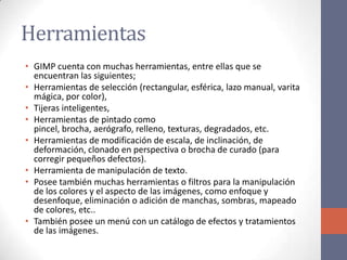 Herramientas
• GIMP cuenta con muchas herramientas, entre ellas que se
encuentran las siguientes;
• Herramientas de selección (rectangular, esférica, lazo manual, varita
mágica, por color),
• Tijeras inteligentes,
• Herramientas de pintado como
pincel, brocha, aerógrafo, relleno, texturas, degradados, etc.
• Herramientas de modificación de escala, de inclinación, de
deformación, clonado en perspectiva o brocha de curado (para
corregir pequeños defectos).
• Herramienta de manipulación de texto.
• Posee también muchas herramientas o filtros para la manipulación
de los colores y el aspecto de las imágenes, como enfoque y
desenfoque, eliminación o adición de manchas, sombras, mapeado
de colores, etc..
• También posee un menú con un catálogo de efectos y tratamientos
de las imágenes.
 