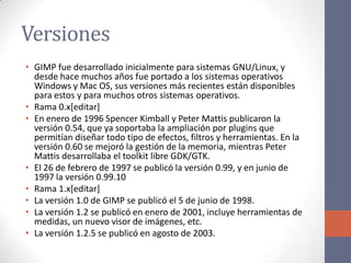 Versiones
• GIMP fue desarrollado inicialmente para sistemas GNU/Linux, y
desde hace muchos años fue portado a los sistemas operativos
Windows y Mac OS, sus versiones más recientes están disponibles
para estos y para muchos otros sistemas operativos.
• Rama 0.x[editar]
• En enero de 1996 Spencer Kimball y Peter Mattis publicaron la
versión 0.54, que ya soportaba la ampliación por plugins que
permitían diseñar todo tipo de efectos, filtros y herramientas. En la
versión 0.60 se mejoró la gestión de la memoria, mientras Peter
Mattis desarrollaba el toolkit libre GDK/GTK.
• El 26 de febrero de 1997 se publicó la versión 0.99, y en junio de
1997 la versión 0.99.10
• Rama 1.x[editar]
• La versión 1.0 de GIMP se publicó el 5 de junio de 1998.
• La versión 1.2 se publicó en enero de 2001, incluye herramientas de
medidas, un nuevo visor de imágenes, etc.
• La versión 1.2.5 se publicó en agosto de 2003.
 