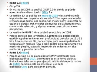 • Rama 2.x[editar]
• Gimp 2.6
• En marzo de 2004 se publicó GIMP 2.0.0, donde se puede
apreciar el cambio al toolkit GTK+ 2.x.
• La versión 2.4 se publicó en mayo de 2008 y los cambios más
importantes con respecto a la versión 2.2 incluyen una interfaz
retocada más pulida, una separación mayor entre la interfaz de
usuario y el back-end, mejoras en muchas de las herramientas
como las de selección, y algunas nuevas como el clonado en
perspectiva.
• La versión de GIMP 2.6 se publicó en octubre de 2008.
• Parece previsto que la versión 2.8.10 tendrá la posibilidad de
escribir y grabar imágenes con profundidad de color de 16 o 32
bits. Esto puede ser útil, por ejemplo, para la manipulación de
fotografías en formato RAW desde dentro del propio Gimp y no
mediante plugins, y para la impresión de imágenes en alta
resolución y grandes tamaños.
• Rama 3.x[editar]
• Para la versión 3.0 se planea basar GIMP totalmente en la
biblioteca gráfica GEGL, afrontando de esta forma algunas
limitaciones tales como por ejemplo la falta del soporte nativo
de CMYK. También está en proceso el uso de la
biblioteca Cairo para dibujar en pantalla.
 