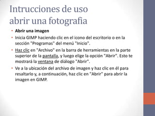 Intrucciones de uso
abrir una fotografia
• Abrir una imagen
• Inicia GIMP haciendo clic en el icono del escritorio o en la
sección "Programas" del menú "Inicio".
• Haz clic en "Archivo" en la barra de herramientas en la parte
superior de la pantalla, y luego elige la opción "Abrir". Esto te
mostrará la ventana de diálogo "Abrir".
• Ve a la ubicación del archivo de imagen y haz clic en él para
resaltarlo y, a continuación, haz clic en "Abrir" para abrir la
imagen en GIMP.
 