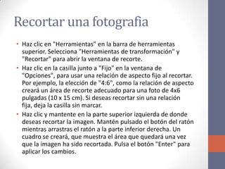 Recortar una fotografia
• Haz clic en "Herramientas" en la barra de herramientas
superior. Selecciona "Herramientas de transformación" y
"Recortar" para abrir la ventana de recorte.
• Haz clic en la casilla junto a "Fijo" en la ventana de
"Opciones", para usar una relación de aspecto fijo al recortar.
Por ejemplo, la elección de "4:6", como la relación de aspecto
creará un área de recorte adecuado para una foto de 4x6
pulgadas (10 x 15 cm). Si deseas recortar sin una relación
fija, deja la casilla sin marcar.
• Haz clic y mantente en la parte superior izquierda de donde
deseas recortar la imagen. Mantén pulsado el botón del ratón
mientras arrastras el ratón a la parte inferior derecha. Un
cuadro se creará, que muestra el área que quedará una vez
que la imagen ha sido recortada. Pulsa el botón "Enter" para
aplicar los cambios.
 