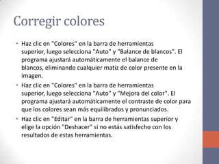 Corregir colores
• Haz clic en "Colores" en la barra de herramientas
superior, luego selecciona "Auto" y "Balance de blancos". El
programa ajustará automáticamente el balance de
blancos, eliminando cualquier matiz de color presente en la
imagen.
• Haz clic en "Colores" en la barra de herramientas
superior, luego selecciona "Auto" y "Mejora del color". El
programa ajustará automáticamente el contraste de color para
que los colores sean más equilibrados y pronunciados.
• Haz clic en "Editar" en la barra de herramientas superior y
elige la opción "Deshacer" si no estás satisfecho con los
resultados de estas herramientas.
 