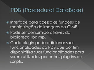 Interface para acesso as funções de manipulação de imagens do GIMP. 
Pode ser consumido através da biblioteca libgimp. 
Cada pluginpode adicionar suas funcionalidades ao PDB que por fim disponibiliza suas funcionalidades para serem utilizadas por outros plug-ins ou scripts.  