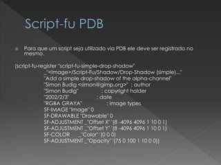 Para que um script seja utilizado via PDB ele deve ser registrado no mesmo. 
(script-fu-register"script-fu-simple-drop-shadow" 
_"<Image>/Script-Fu/Shadow/Drop-Shadow (simple)..." 
"Adda simpledrop-shadowofthe alpha-channel" 
"Simon Budig<simon@gimp.org>" ; author 
"Simon Budig" ; copyright holder 
"2002/2/3" ; date 
"RGBA GRAYA" ; imagetypes 
SF-IMAGE "Image" 0 
SF-DRAWABLE "Drawable" 0 
SF-ADJUSTMENT _"Offset X" '(8 -4096 4096 1 10 0 1) 
SF-ADJUSTMENT _"Offset Y" '(8 -4096 4096 1 10 0 1) 
SF-COLOR _"Color" '(0 0 0) 
SF-ADJUSTMENT _"Opacity" '(75 0 100 1 10 0 0))  