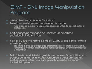 alternativa livre aoAdobePhotoshop 
Projeto universitário que amadureceu bastante 
›hoje alcança expressiva popularidade, sendo utilizado porhobbistase profissionais. 
participação no mercado de ferramentas de edição profissional ainda é tímida 
não possui suporte nativo ao modoCMYK, usado como formato para impressão. 
›Isso limita a área de atuação do programa no setor gráfico profissional, tornando-o indicado apenas para trabalhos digitais que utilizam apenas o modoRGB 
Pelo fato de ser distribuído gratuitamente, ele não inclui licenças para as coresPantone, usadas largamente pelos profissionais gráficos como referência para garantir precisão de cor em materiais impressos  
