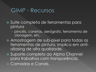 Suitecompleta de ferramentas para pintura 
›pincéis, canetas, aerógrafo, ferramenta de clonagem, etc. 
Amostragem de sub-pixelpara todas as ferramentas de pintura, implica em anti- aliasingde alta qualidade. 
Suporte completo ao AlphaChannelpara trabalhos com transparência. 
Camadas e Canais.  