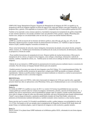 GIMP
GIMP (GNU Image Manipulation Program, Programa de Manipulación de Imágenes de GNU en español) es un
programa de edición de imágenes digitales en forma de mapa de bits, tanto para dibujos como para fotografías. Es un
programa libre y gratuito. Está englobado en el proyecto GNU y disponible bajo la Licencia pública general de GNU.
También se ha exportado a otros sistemas operativos, haciéndolo el programa de manipulación de gráficos disponible
en más sistemas operativos. Se le puede considerar como una alternativa firme, potente y rápida a Photoshop para
muchos usos, aunque no se ha desarrollado como un clon de él y posee una interfaz bastante diferente.
VENTAJAS:
-GIMP lee y escribe la mayoría de los formatos de ficheros gráficos, entre ellos jpg, gif, png, pcx, tiff, y los de
Photoshop, además de poseer su propio formato de almacenamiento de ficheros, xcf. También es capaz de importar
ficheros en pdf y también imágenes vectoriales en formato svg.
-Posee varias herramientas de selección, tijeras inteligentes, herramientas de pintado como pincel, brocha, aerógrafo,
relleno, texturas, etc. También posee herramientas de modificación de escala, de inclinación, de deformación, clonado
en perspectiva o brocha de curado.
-Posee también herramientas de manipulación de texto. Dispone también de muchas herramientas o filtros para la
manipulación de los colores y el aspecto de las imágenes, como enfoque y desenfoque, eliminación o adición de
manchas, sombras, mapeado de colores, etc.. También posee un menú con un catálogo de efectos y tratamientos de las
imágenes.
-Además de un uso interactivo, GIMP permite la automatización de muchos procesos mediante macros o secuencias de
comandos. Para ello incluye un lenguaje llamado Scheme para este propósito.
-También permite el uso para estas tareas de otros lenguajes como Perl, Python, Tcl y (experimentalmente) Ruby. De
esta manera, es posible escribir secuencias de operaciones y plugins para GIMP que pueden ser después utilizados
repetidamente. Además es posible producir imágenes de manera totalmente no interactiva y realizar un procesamiento
por lotes que cambien el color o conviertan imágenes.
DESVENTAJA:
-Falta del soporte nativo de CMYK y sobre todo el procesado de imágenes de 16 bits por canal de color, capacidad
presente desde hace años en aplicaciones como Photoshop o Krita, que es fundamental para su uso a nivel profesional.
VERSIONES
Rama 2.x
La versión de GIMP 2.8 se publicó en mayo de 2012. La versión 2.8.0 incluye la posibilidad de tener una única
ventana global que contiene todas las ventanas de imágenes, herramientas, pinceles, opciones de herramientas, etc... y
también otras nuevas características como la posibilidad de agrupar capas en carpetas, el poder escribir directamente
texto sobre la imagen en lugar de sobre una subventana intermedia, una nueva herramienta para clonado tridimensional
("jaula"), nuevos juegos de pinceles y parámetros predefinidos tomados de Gimp Paint Studio, selectores de
parámetros de herramientas mediante deslizadores y también tecleando valores numéricos y otras muchas mejoras.
Parece previsto que la versión 2.8.10 tendrá la posibilidad de escribir y grabar imágenes con profundidad de color de
16 o 32 bits. Esto puede ser útil, por ejemplo, para la manipulación de fotografías en formato RAW desde dentro del
propio Gimp y no mediante plugins, y para la impresión de imágenes en alta resolución y grandes tamaños.
Rama 3.x
Para la versión 3.0 se planea basar GIMP totalmente en la biblioteca gráfica GEGL, afrontando de esta forma algunas
limitaciones.
 