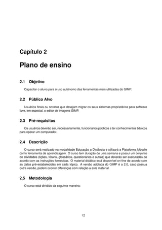 Capítulo 2
Plano de ensino
2.1 Objetivo
Capacitar o aluno para o uso autônomo das ferramentas mais utilizadas do GIMP.
2.2 Público Alvo
Usuários ﬁnais ou novatos que desejam migrar os seus sistemas proprietários para software
livre, em especial, o editor de imagens GIMP.
2.3 Pré-requisitos
Os usuários deverão ser, necessariamente, funcionários públicos e ter conhecimentos básicos
para operar um computador.
2.4 Descrição
O curso será realizado na modalidade Educação a Distância e utilizará a Plataforma Moodle
como ferramenta de aprendizagem. O curso tem duração de uma semana e possui um conjunto
de atividades (lições, fóruns, glossários, questionários e outros) que deverão ser executadas de
acordo com as instruções fornecidas. O material didático está disponível on-line de acordo com
as datas pré-estabelecidas em cada tópico. A versão adotada do GIMP é a 2.0, caso possua
outra versão, podem ocorrer diferenças com relação a este material.
2.5 Metodologia
O curso está dividido da seguinte maneira:
12
 