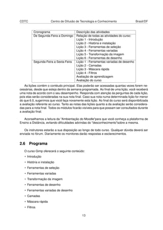 CDTC Centro de Difusão de Tecnologia e Conhecimento Brasil/DF
Cronograma Descrição das atividades
De Segunda-Feira a Domingo Relação de todas as atividades do curso:
Lição 1 - Introdução
Lição 2 - História e instalação
Lição 3 - Ferramentas de seleção
Lição 4 - Ferramentas variadas
Lição 5 - Transformação da imagem
Lição 6 - Ferramentas de desenho
Segunda-Feira a Sexta-Feira Lição 1 - Ferramentas variadas de desenho
Lição 2 - Camadas
Lição 3 - Máscara rápida
Lição 4 - Filtros
Avaliação de aprendizagem
Avaliação do curso
As lições contém o contéudo principal. Elas poderão ser acessadas quantas vezes forem ne-
cessárias, desde que esteja dentro da semana programada. Ao ﬁnal de uma lição, você receberá
uma nota de acordo com o seu desempenho. Responda com atenção às perguntas de cada lição,
pois elas serão consideradas na sua nota ﬁnal. Caso sua nota numa determinada lição for menor
do que 6.0, sugerimos que você faça novamente esta lição. Ao ﬁnal do curso será disponibilizada
a avaliação referente ao curso. Tanto as notas das lições quanto a da avaliação serão considera-
das para a nota ﬁnal. Todos os módulos ﬁcarão visíveis para que possam ser consultados durante
a avaliação ﬁnal.
Aconselhamos a leitura da "Ambientação do Moodle"para que você conheça a plataforma de
Ensino a Distância, evitando diﬁculdades advindas do "desconhecimento"sobre a mesma.
Os instrutores estarão a sua disposição ao longo de todo curso. Qualquer dúvida deverá ser
enviada no fórum. Diariamente os monitores darão respostas e esclarecimentos.
2.6 Programa
O curso Gimp oferecerá o seguinte conteúdo:
• Introdução
• História e instalação
• Ferramentas de seleção
• Ferramentas variadas
• Transformação da imagem
• Ferramentas de desenho
• Ferramentas variadas de desenho
• Camadas
• Máscara rápida
• Filtros
13
 