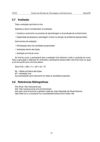 CDTC Centro de Difusão de Tecnologia e Conhecimento Brasil/DF
2.7 Avaliação
Toda a avaliação será feita on-line.
Aspectos a serem considerados na avaliação:
• Iniciativa e autonomia no processo de aprendizagem e de produção de conhecimento;
• Capacidade de pesquisa e abordagem criativa na solução de problemas apresentados.
Instrumentos de avaliação:
• Participação ativa nas atividades programadas.
• Avaliações dentro das lições.
• Avaliação ao ﬁnal do curso.
Ao ﬁnal do curso, o participante fará a avaliação ﬁnal referente a todo o conteúdo do curso.
Para a aprovação e obtenção do certiﬁcado o participante deverá obter nota ﬁnal maior ou igual
a 6.0 de acordo com a fórmula abaixo:
Nota Final = ((ML x 7) + (AF x 3)) / 10
ML = Média aritmética das lições
AF = Avaliação ﬁnal
Sua participação será importante em todas as atividades propostas.
2.8 Referências Bibliográﬁcas
Site oﬁcial: http://www.gimp.org/
Site: http://campusvirtual.uma.es/mecmesas/
Site (aqui você encontrará a apostila criada por João Sebastião de Oliveira Bueno):
http://www.rau-tu.unicamp.br/nou-rau/softwarelivre/document/?code=166
14
 