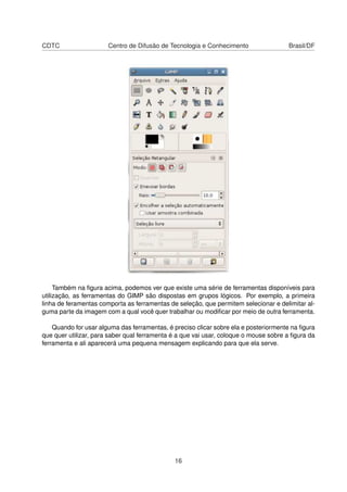 CDTC Centro de Difusão de Tecnologia e Conhecimento Brasil/DF
Também na ﬁgura acima, podemos ver que existe uma série de ferramentas disponíveis para
utilização, as ferramentas do GIMP são dispostas em grupos lógicos. Por exemplo, a primeira
linha de feramentas comporta as ferramentas de seleção, que permitem selecionar e delimitar al-
guma parte da imagem com a qual você quer trabalhar ou modiﬁcar por meio de outra ferramenta.
Quando for usar alguma das ferramentas, é preciso clicar sobre ela e posteriormente na ﬁgura
que quer utilizar, para saber qual ferramenta é a que vai usar, coloque o mouse sobre a ﬁgura da
ferramenta e ali aparecerá uma pequena mensagem explicando para que ela serve.
16
 