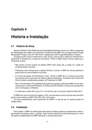 Capítulo 4
História e Instalação
4.1 História do Gimp
Spencer Kimball e Peter Mattis alunos da faculdade de Berkley, ﬁzeram em 1995 um programa
de manipulação de imagens que chamaram inicialmente de GIMP com as siglas General Image
Manipulation Program, que em 1997 foram mudadas para GNU Image Manipulation Program.
O projeto ganhou força e amadureceu muito, tal que, hoje em dia é usado por proﬁssionais e
atualmente é mantido por um grupo de voluntários. Porém o GIMP ainda é menos usado que o
Photoshop, porque:
• Não existia um bom suporte ao padrão CMYK color space até a versão 2.0, usado em
produção gráﬁca impressa.
• Photoshop inclui licenças para o padrão Pantone, contudo o GIMP tem ótimas palhetas e
pode contornar esse problema muito bem.
• O número de plugins do Photoshop é maior. Porém o GIMP tem um conjunto de scripts
que permite que se aumentem os efeitos indeterminadamente. É possível usar (embora de
forma limitada e problemática) plugins do Photoshop no GIMP.
• Até o início de 2004 a GTK (biblioteca para gerenciar janelas usada pelo GIMP) não se apre-
sentava bem no Microsoft Windows. A melhora da GTK facilitou o uso de outros programas
como o Iinkscape no Windows.
• A versão para o Mac OS X usa o X11, ao invés de usar os recursos nativos do Mac OS X.
O GIMP tem como formato de imagens o XCF, mas ele possui outros recursos que permitem
gravar nos formatos Ico, BMP, SVG,JPG, GIF, entre outros.
Uma das características mais importantes do GIMP, é o fato de ser um grande projeto de
código aberto.
4.2 Instalação
Para instalar o GIMP em distribuições derivadas do Debian podemos simplesmente utilizar o
gerenciador de pacotes nativo, o apt-get. Assim sendo, devemos primeiramente buscar o nome
do pacote correspondente ao GIMP utilizando o comando apt-cache:
17
 